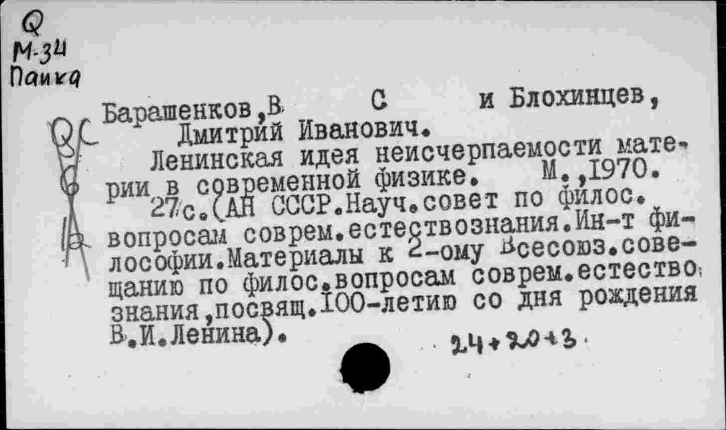 ﻿м-з»
Паи г*?
Барашенков ,В. С и Блохинцев, Дмитрий Иванович.
Ленинская идея неисчерпаемости материи в современной физике. М. ,1970.
27с.(АН СССР.Науч.совет по филос. вопросам соврем.естествознания.Ин-т философии.Материалы к 2-ому Всесоюз.совещанию по филос.вопросам соврем.естество; знания,посвящ.100-летию со дня рождения Н.И. Ленина).	_